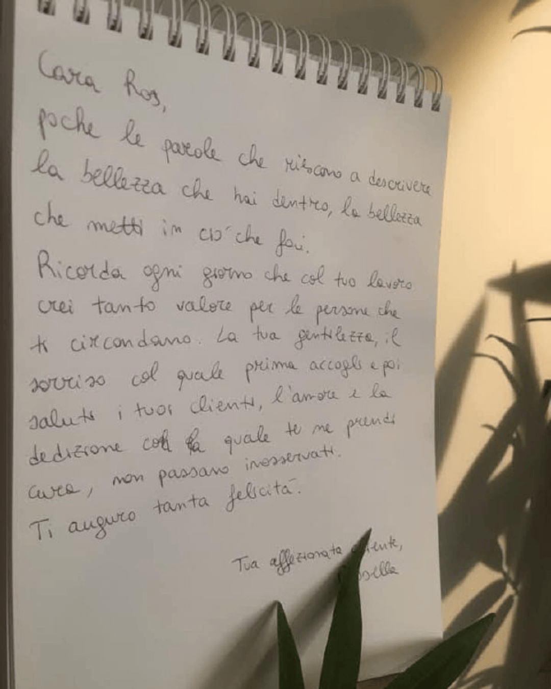 Cara Ros, poche le parole che riescono a descrivere la bellezza che hai dentro, la bellezza che metti in ciò che fai. Ricorda ogni giorno che col tuo lavoro crei tanto valore per le persone che ti circondano. La tua gentilezza, il sorriso col quale prima accogli e poi saluti i tuoi clienti, l'amore e la dedizione con la quale te ne prendi cura, non passano inosservati.